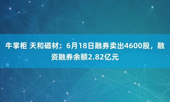 牛掌柜 天和磁材：6月18日融券卖出4600股，融资融券余额2.82亿元