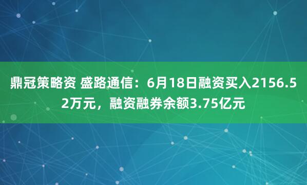 鼎冠策略资 盛路通信：6月18日融资买入2156.52万元，融资融券余额3.75亿元