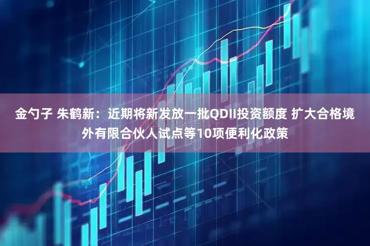 金勺子 朱鹤新：近期将新发放一批QDII投资额度 扩大合格境外有限合伙人试点等10项便利化政策