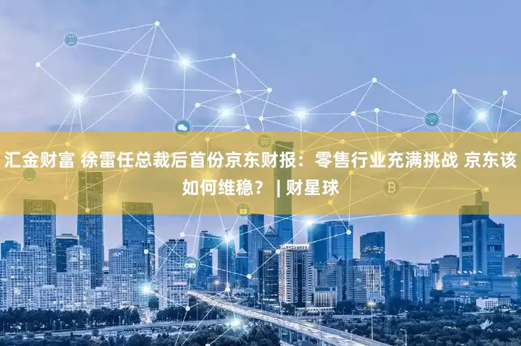 汇金财富 徐雷任总裁后首份京东财报：零售行业充满挑战 京东该如何维稳？ | 财星球