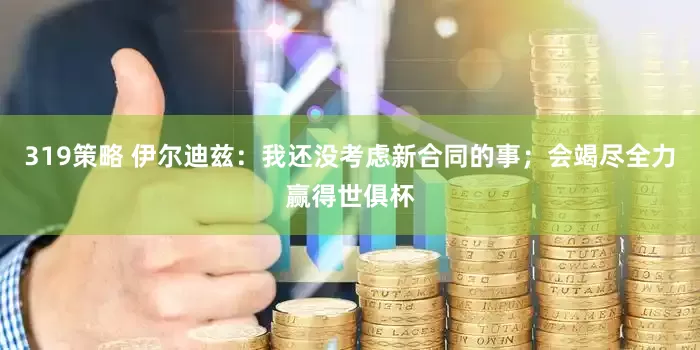 319策略 伊尔迪兹：我还没考虑新合同的事；会竭尽全力赢得世俱杯