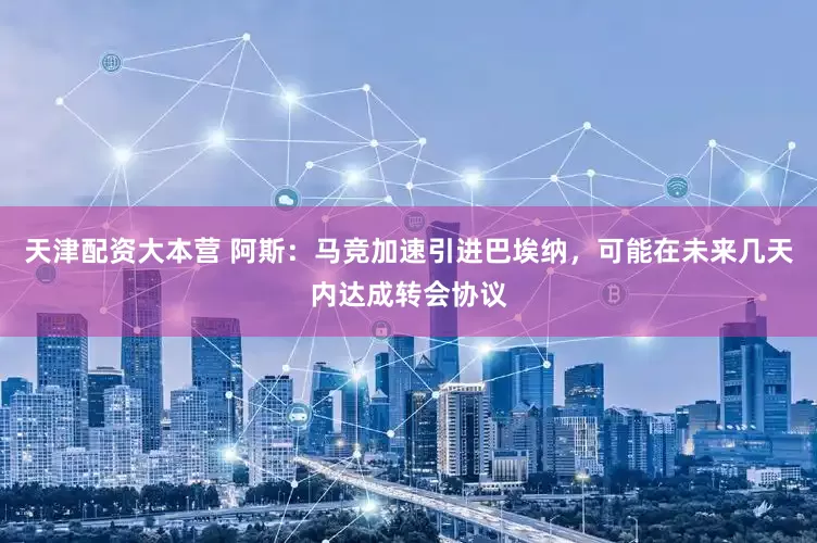 天津配资大本营 阿斯：马竞加速引进巴埃纳，可能在未来几天内达成转会协议
