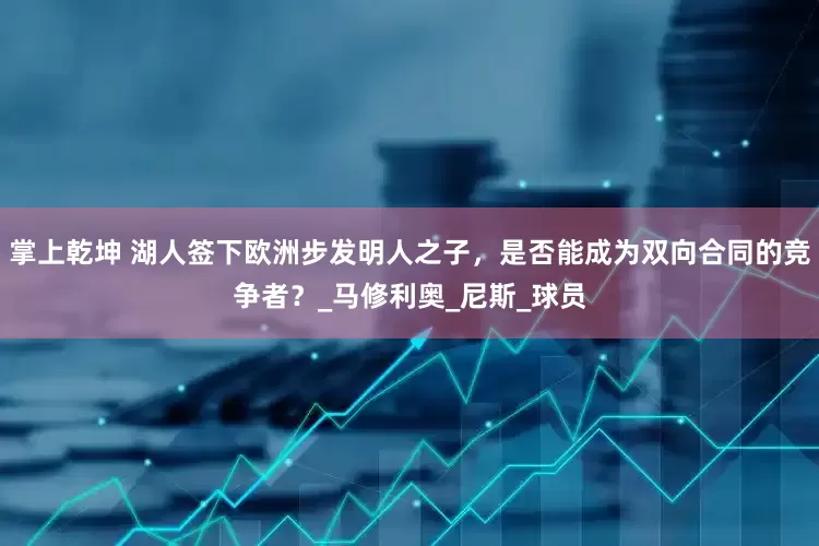 掌上乾坤 湖人签下欧洲步发明人之子，是否能成为双向合同的竞争者？_马修利奥_尼斯_球员