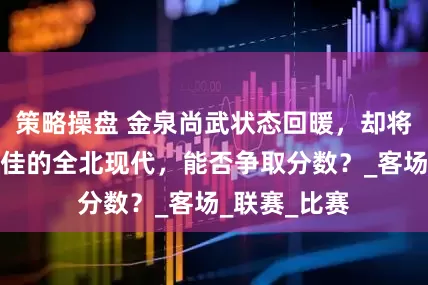 策略操盘 金泉尚武状态回暖，却将迎战状态正佳的全北现代，能否争取分数？_客场_联赛_比赛