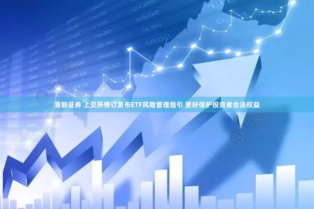 港联证券 上交所修订发布ETF风险管理指引 更好保护投资者合法权益