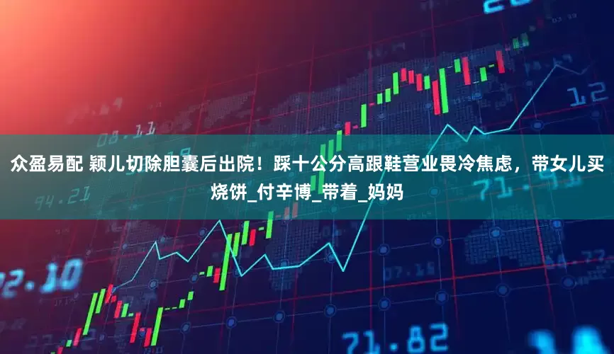 众盈易配 颖儿切除胆囊后出院！踩十公分高跟鞋营业畏冷焦虑，带女儿买烧饼_付辛博_带着_妈妈