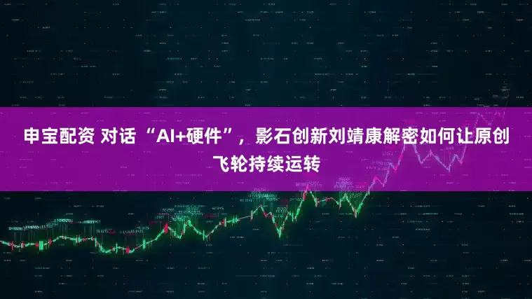 申宝配资 对话 “AI+硬件”，影石创新刘靖康解密如何让原创飞轮持续运转