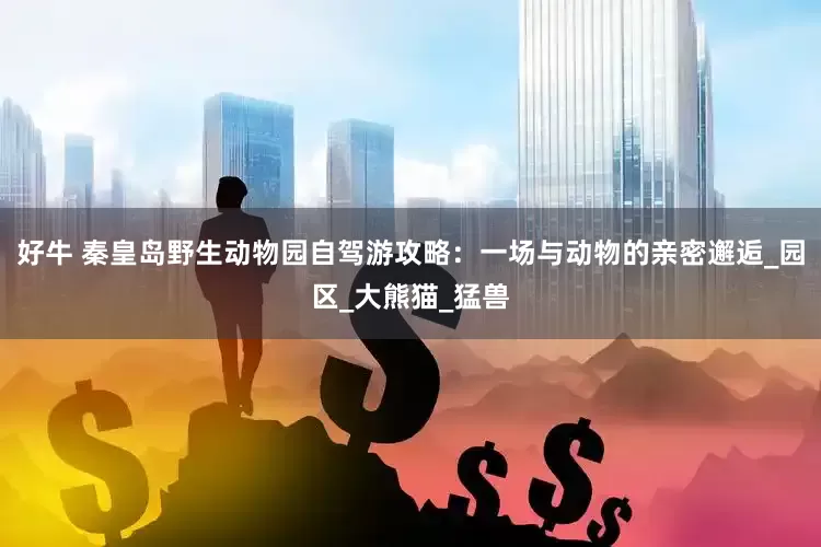 好牛 秦皇岛野生动物园自驾游攻略：一场与动物的亲密邂逅_园区_大熊猫_猛兽