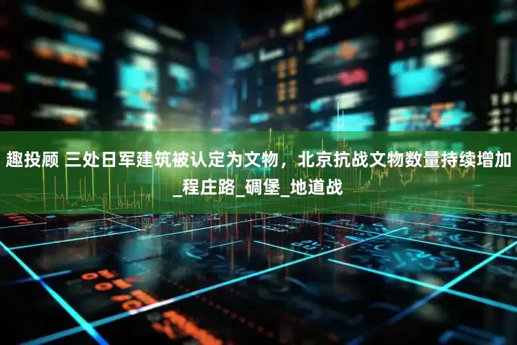 趣投顾 三处日军建筑被认定为文物，北京抗战文物数量持续增加_程庄路_碉堡_地道战
