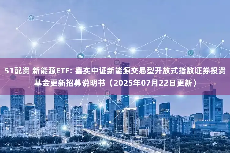 51配资 新能源ETF: 嘉实中证新能源交易型开放式指数证券投资基金更新招募说明书(2025年07月22日更新)