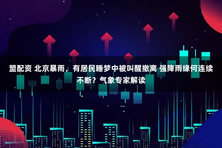 盟配资 北京暴雨，有居民睡梦中被叫醒撤离 强降雨缘何连续不断？气象专家解读