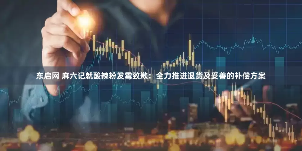 东启网 麻六记就酸辣粉发霉致歉：全力推进退货及妥善的补偿方案