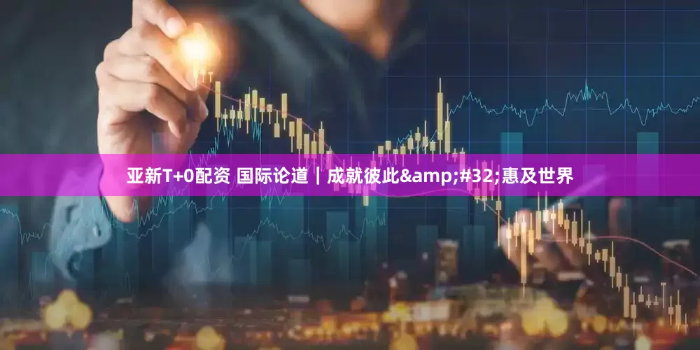 亚新T+0配资 国际论道｜成就彼此&#32;惠及世界
