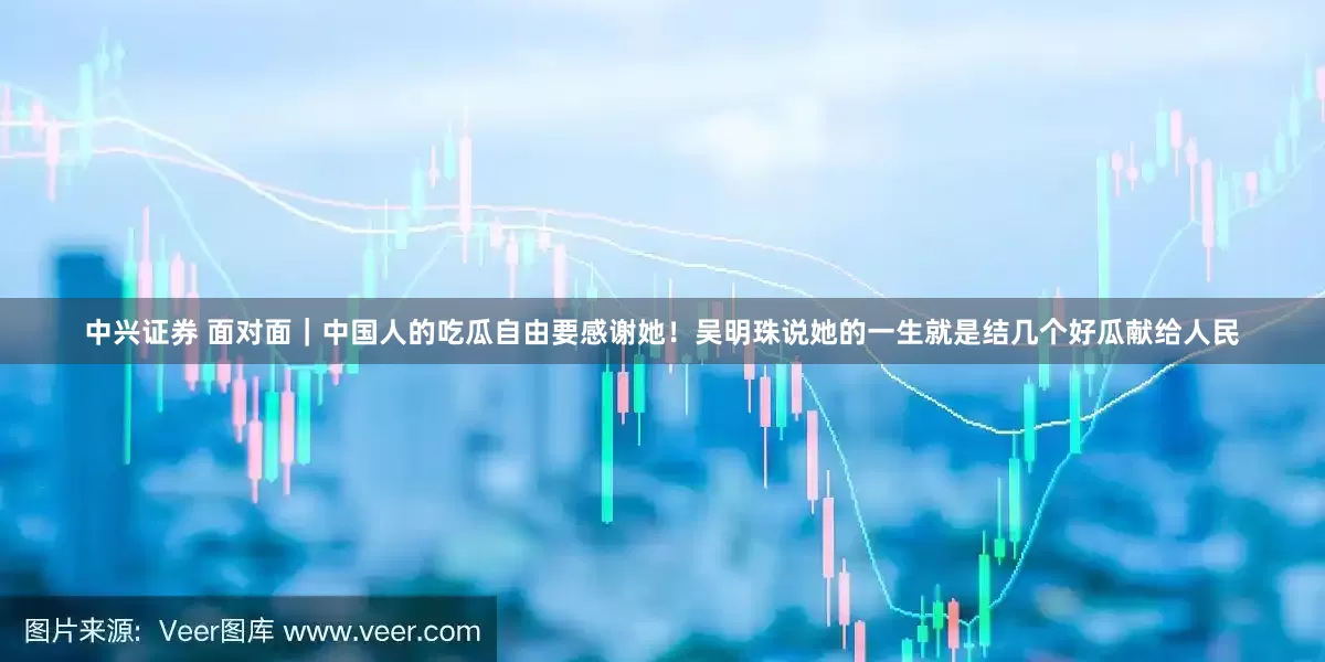 中兴证券 面对面｜中国人的吃瓜自由要感谢她！吴明珠说她的一生就是结几个好瓜献给人民