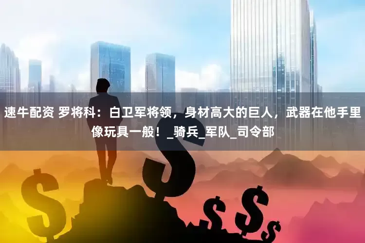速牛配资 罗将科：白卫军将领，身材高大的巨人，武器在他手里像玩具一般！_骑兵_军队_司令部