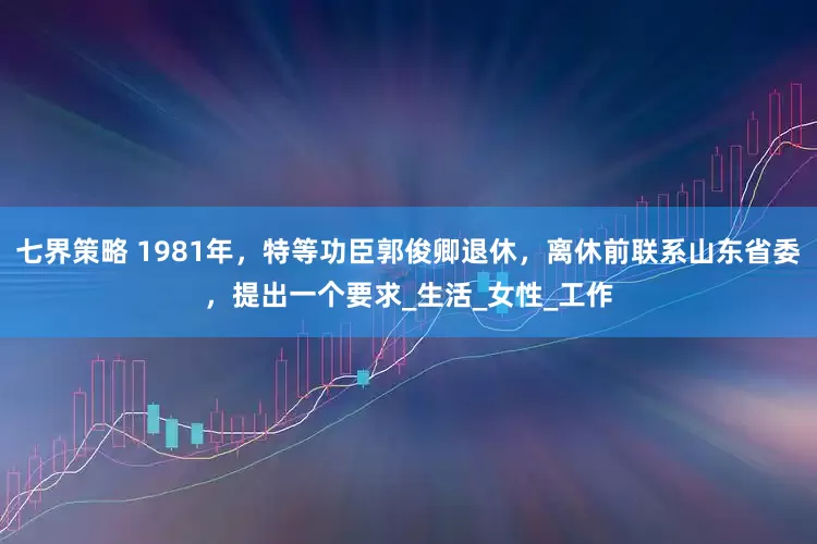 七界策略 1981年，特等功臣郭俊卿退休，离休前联系山东省委，提出一个要求_生活_女性_工作