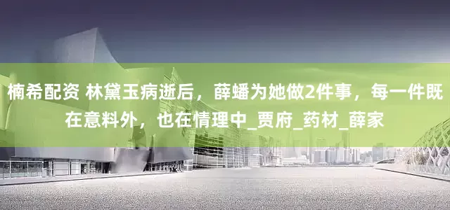 楠希配资 林黛玉病逝后，薛蟠为她做2件事，每一件既在意料外，也在情理中_贾府_药材_薛家