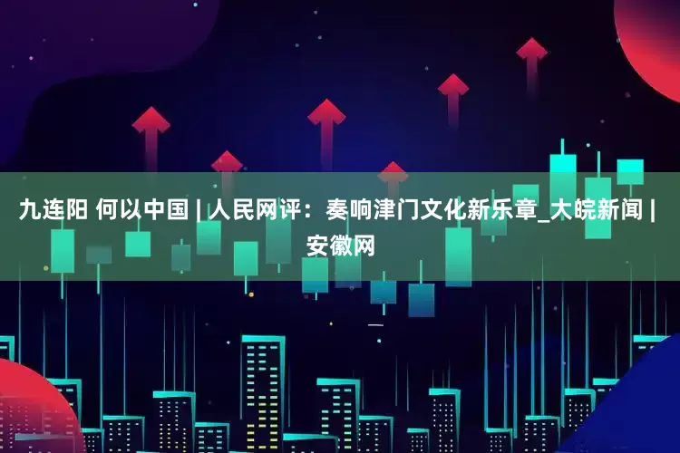 九连阳 何以中国 | 人民网评：奏响津门文化新乐章_大皖新闻 | 安徽网