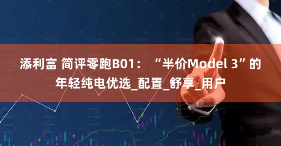 添利富 简评零跑B01： “半价Model 3”的年轻纯电优选_配置_舒享_用户