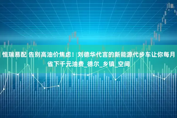 恒瑞易配 告别高油价焦虑！刘德华代言的新能源代步车让你每月省下千元油费_德尔_乡镇_空间