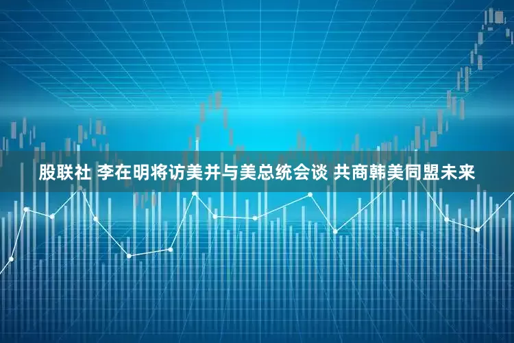 股联社 李在明将访美并与美总统会谈 共商韩美同盟未来