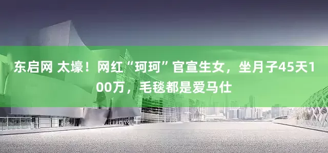 东启网 太壕！网红“珂珂”官宣生女，坐月子45天100万，毛毯都是爱马仕