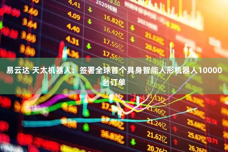 易云达 天太机器人：签署全球首个具身智能人形机器人10000台订单