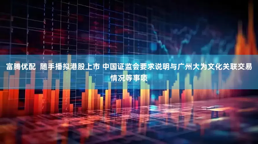富腾优配  随手播拟港股上市 中国证监会要求说明与广州大为文化关联交易情况等事项