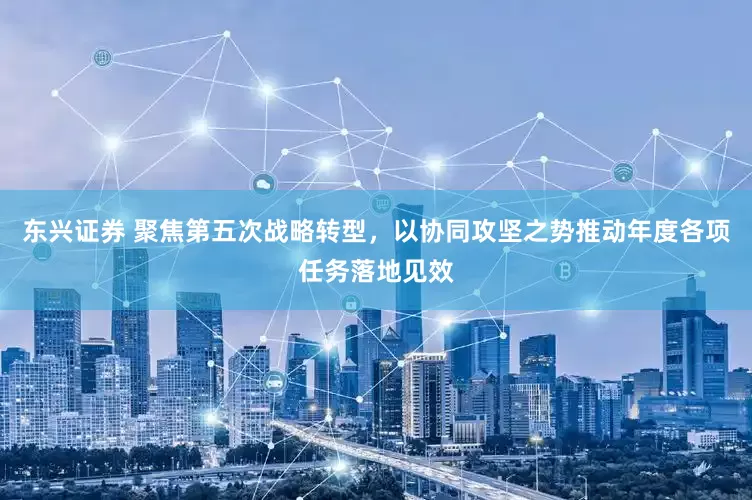 东兴证券 聚焦第五次战略转型，以协同攻坚之势推动年度各项任务落地见效