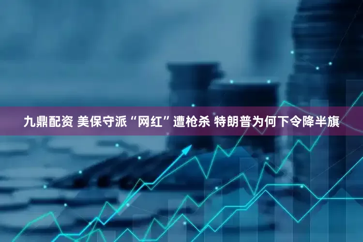 九鼎配资 美保守派“网红”遭枪杀 特朗普为何下令降半旗
