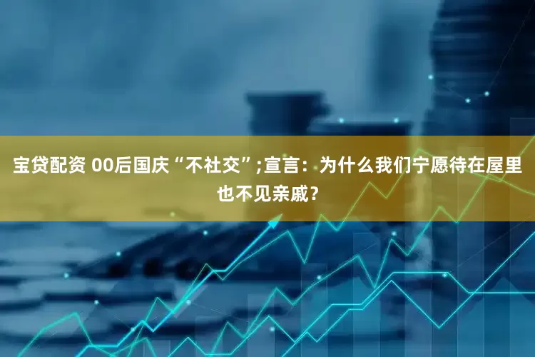 宝贷配资 00后国庆“不社交”;宣言：为什么我们宁愿待在屋里也不见亲戚？