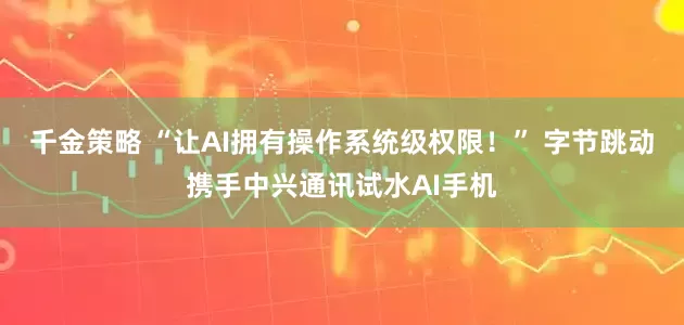 千金策略 “让AI拥有操作系统级权限!” 字节跳动携手中兴通讯试水AI手机
