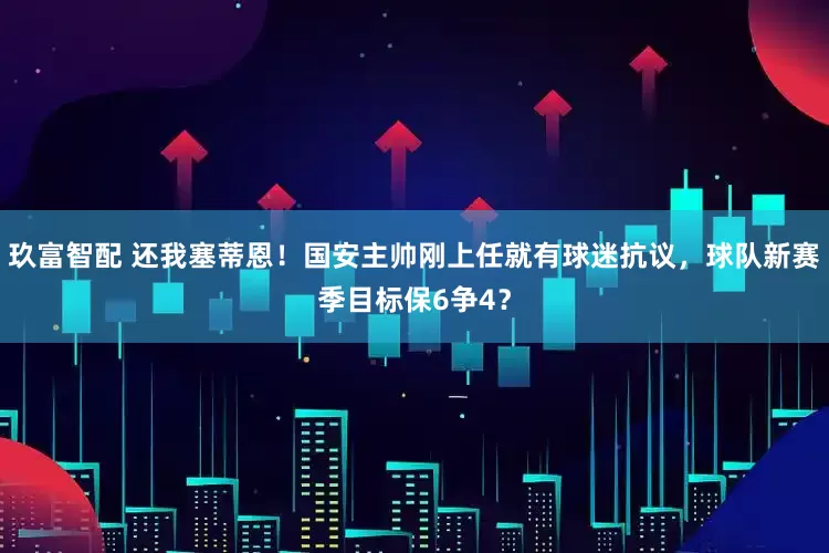 玖富智配 还我塞蒂恩！国安主帅刚上任就有球迷抗议，球队新赛季目标保6争4？