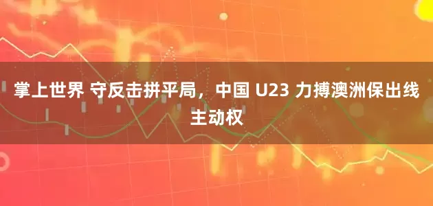 掌上世界 守反击拼平局，中国 U23 力搏澳洲保出线主动权
