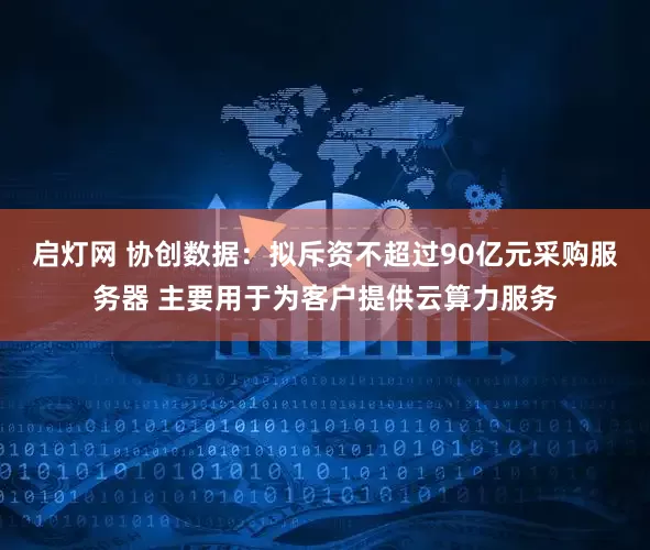 启灯网 协创数据：拟斥资不超过90亿元采购服务器 主要用于为客户提供云算力服务