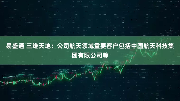 易盛通 三维天地：公司航天领域重要客户包括中国航天科技集团有限公司等