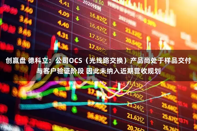 创赢盘 德科立：公司OCS（光线路交换）产品尚处于样品交付与客户验证阶段 因此未纳入近期营收规划
