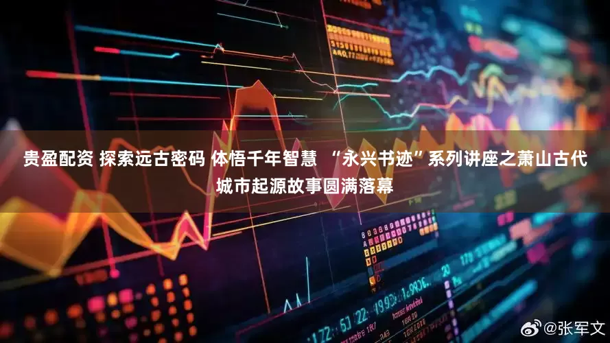 贵盈配资 探索远古密码 体悟千年智慧  “永兴书迹”系列讲座之萧山古代城市起源故事圆满落幕