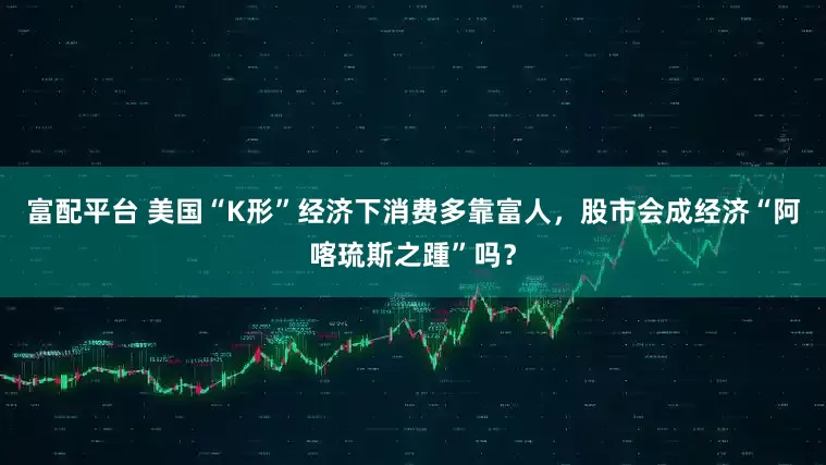 富配平台 美国“K形”经济下消费多靠富人，股市会成经济“阿喀琉斯之踵”吗？