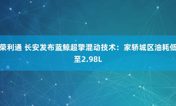 荣利通 长安发布蓝鲸超擎混动技术：家轿城区油耗低至2.98L